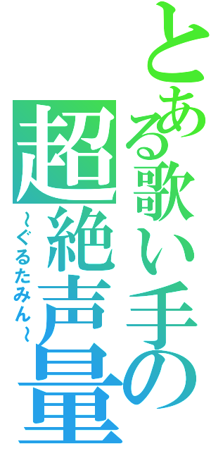 とある歌い手の超絶声量（～ぐるたみん～）