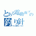 とある電動歯ブラシの釣り針（そんな趣味してるの）