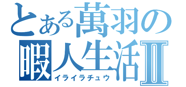 とある萬羽の暇人生活Ⅱ（イライラチュウ）