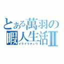 とある萬羽の暇人生活Ⅱ（イライラチュウ）