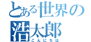 とある世界の浩太郎（こんにちは）