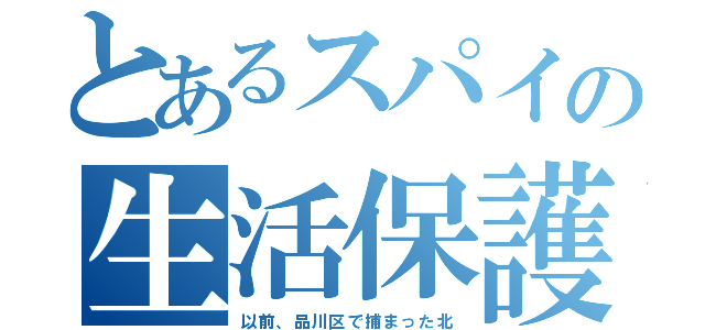 とあるスパイの生活保護（以前、品川区で捕まった北）