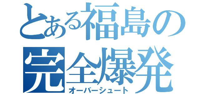 とある福島の完全爆発（オーバーシュート）