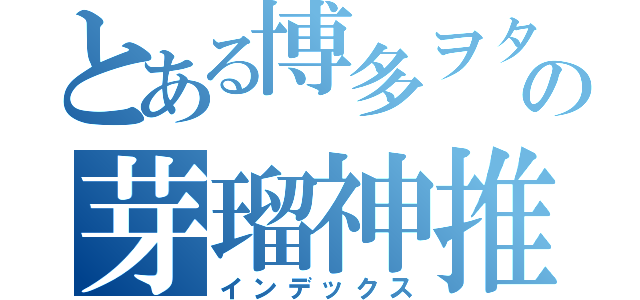 とある博多ヲタの芽瑠神推し（インデックス）