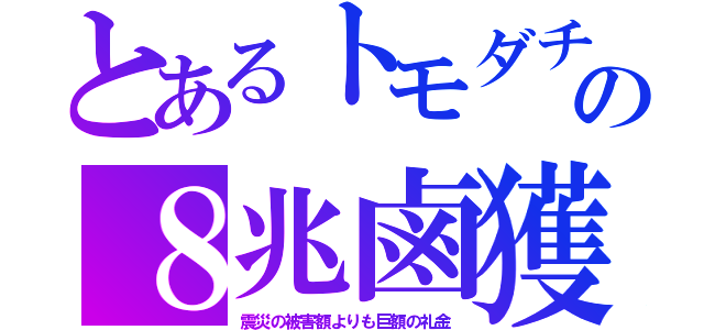 とあるトモダチの８兆鹵獲（震災の被害額よりも巨額の礼金）