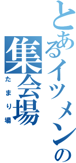 とあるイツメンの集会場（たまり場）