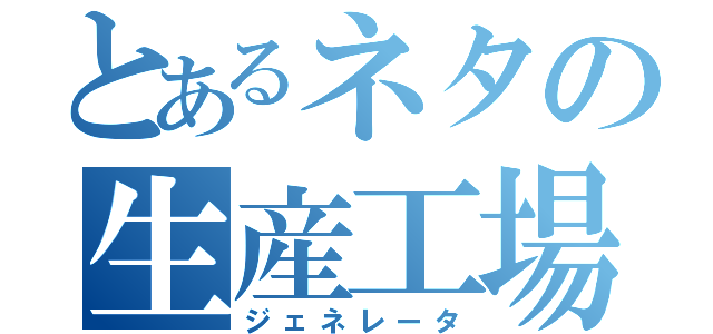 とあるネタの生産工場（ジェネレータ）