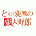 とある変態の変人野郎（敦子）