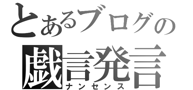 とあるブログの戯言発言（ナンセンス）