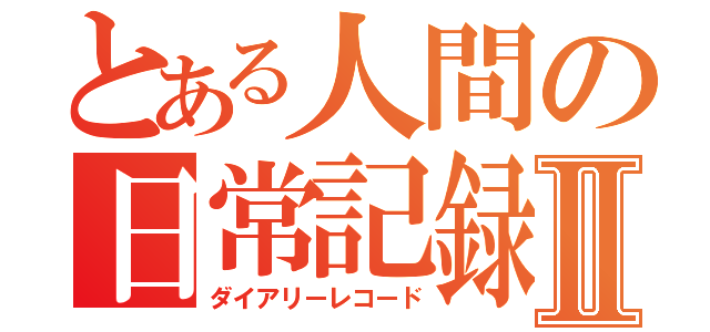 とある人間の日常記録Ⅱ（ダイアリーレコード）