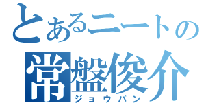 とあるニートの常盤俊介（ジョウバン）