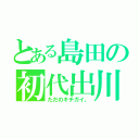 とある島田の初代出川（ただのキチガイ。）