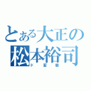 とある大正の松本裕司（ド変態）