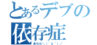 とあるデブの依存症（あらら＼（＾ｏ＾）／）