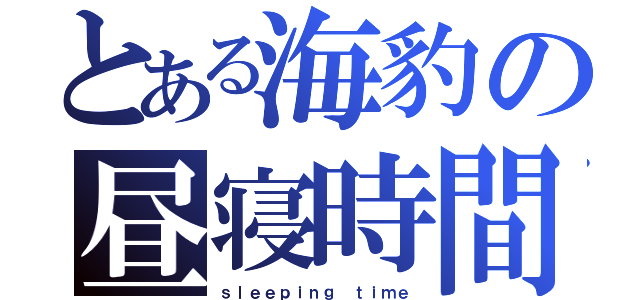 とある海豹の昼寝時間（ｓｌｅｅｐｉｎｇ ｔｉｍｅ）