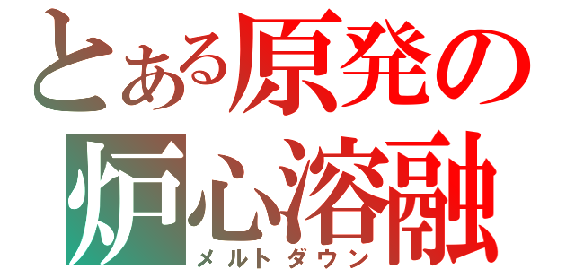 とある原発の炉心溶融（メルトダウン）