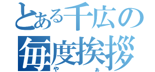 とある千広の毎度挨拶（やぁ）