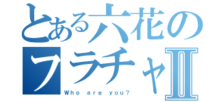 とある六花のフラチャ歴Ⅱ（Ｗｈｏ ａｒｅ ｙｏｕ？）