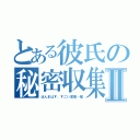 とある彼氏の秘密収集癖Ⅱ（ほんまはす、すごい変態…嘘）