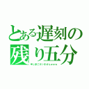 とある遅刻の残り五分（申し訳ございませんｗｗｗ）