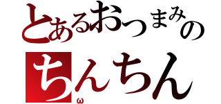 とあるおつまみのちんちん（ω）