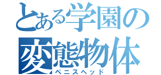 とある学園の変態物体（ペニスヘッド）