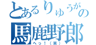 とあるりゅうがの馬鹿野郎（へっ！（笑））