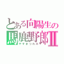 とある向陽生の馬鹿野郎Ⅱ（やすまつれみ）