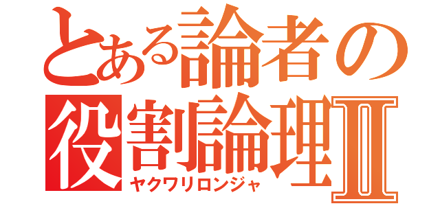 とある論者の役割論理Ⅱ（ヤクワリロンジャ）