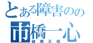 とある障害のの市橋一心（破壊王様）