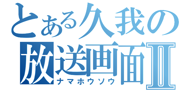 とある久我の放送画面Ⅱ（ナマホウソウ）