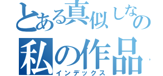 とある真似しないでの私の作品（インデックス）