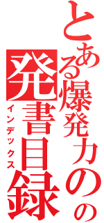 とある爆発力の源の発書目録（インデックス）