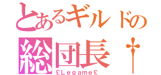 とあるギルドの総団長†（￡Ｌｅｇａｍｅ￡ ）