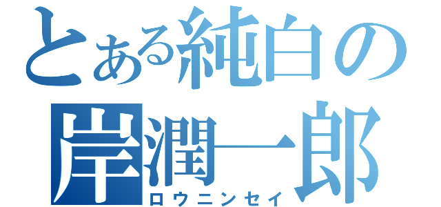 とある純白の岸潤一郎（ロウニンセイ）