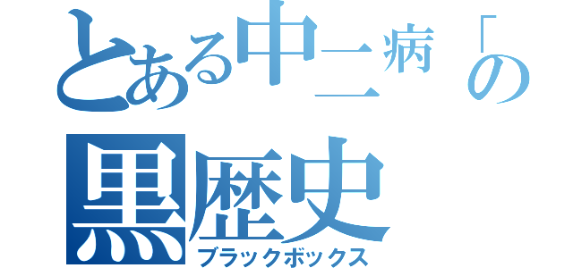 とある中二病「の黒歴史（ブラックボックス）