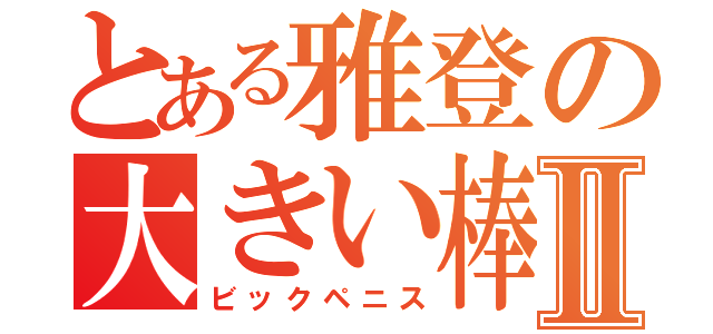 とある雅登の大きい棒Ⅱ（ビックペニス）