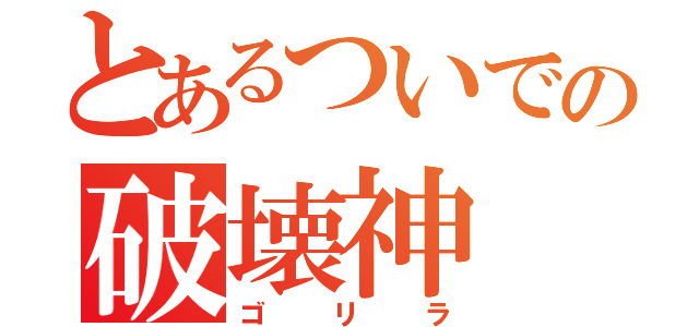 とあるついでの破壊神（ゴリラ）