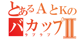 とあるＡとＫのバカップルⅡ（ラブラブ）