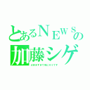 とあるＮＥＷＳの加藤シゲアキ（大好きすぎて死にそうです）