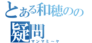 とある和穂のの疑問（マンマミ～ヤ）