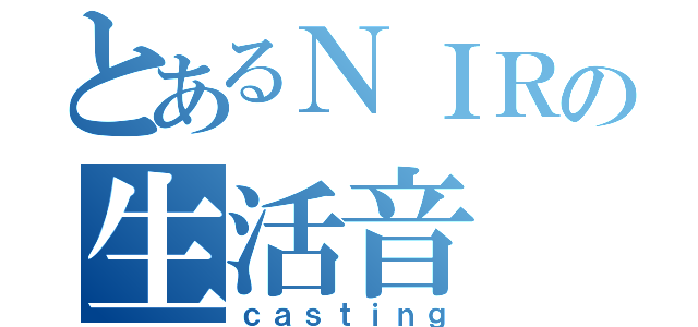 とあるＮＩＲの生活音（ｃａｓｔｉｎｇ）