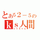 とある２－５のｋｓ人間（こうちゃん）