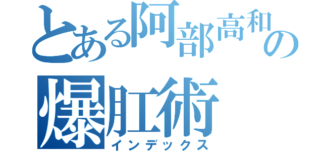 とある阿部高和の爆肛術（インデックス）