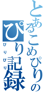 とあるこめぴりのぴり記録（ぴりぴり）