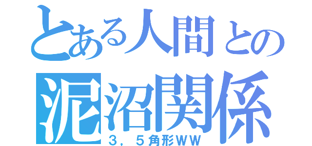 とある人間との泥沼関係（３，５角形ＷＷ）