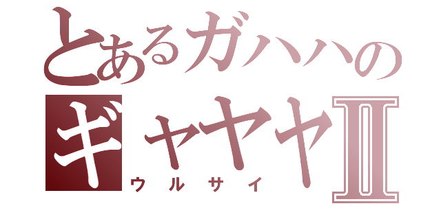 とあるガハハのギャヤヤⅡ（ウルサイ）