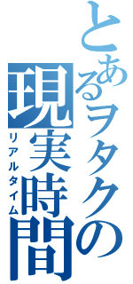 とあるヲタクの現実時間（リアルタイム）