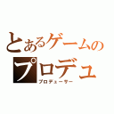 とあるゲームのプロデューサー（プロデューサー）