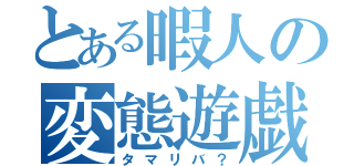 とある暇人の変態遊戯？（タマリバ？）